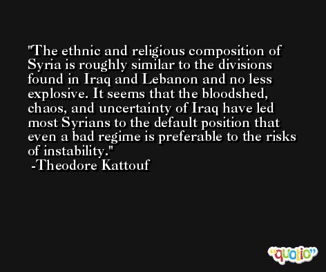 The ethnic and religious composition of Syria is roughly similar to the divisions found in Iraq and Lebanon and no less explosive. It seems that the bloodshed, chaos, and uncertainty of Iraq have led most Syrians to the default position that even a bad regime is preferable to the risks of instability. -Theodore Kattouf