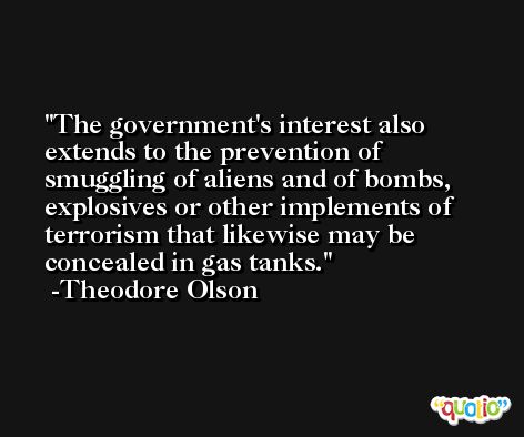 The government's interest also extends to the prevention of smuggling of aliens and of bombs, explosives or other implements of terrorism that likewise may be concealed in gas tanks. -Theodore Olson