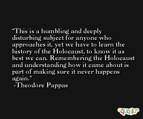 This is a humbling and deeply disturbing subject for anyone who approaches it, yet we have to learn the history of the Holocaust, to know it as best we can. Remembering the Holocaust and understanding how it came about is part of making sure it never happens again. -Theodore Pappas