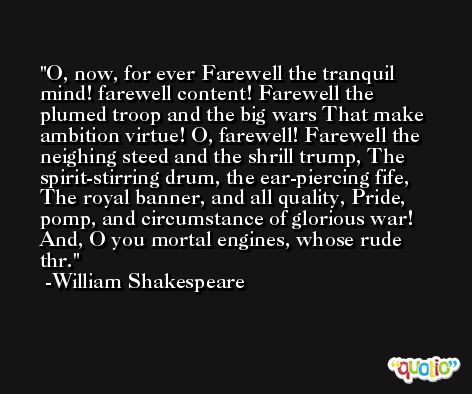 O, now, for ever Farewell the tranquil mind! farewell content! Farewell the plumed troop and the big wars That make ambition virtue! O, farewell! Farewell the neighing steed and the shrill trump, The spirit-stirring drum, the ear-piercing fife, The royal banner, and all quality, Pride, pomp, and circumstance of glorious war! And, O you mortal engines, whose rude thr. -William Shakespeare