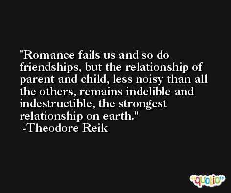 Romance fails us and so do friendships, but the relationship of parent and child, less noisy than all the others, remains indelible and indestructible, the strongest relationship on earth. -Theodore Reik