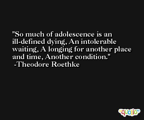 So much of adolescence is an ill-defined dying, An intolerable waiting, A longing for another place and time, Another condition. -Theodore Roethke