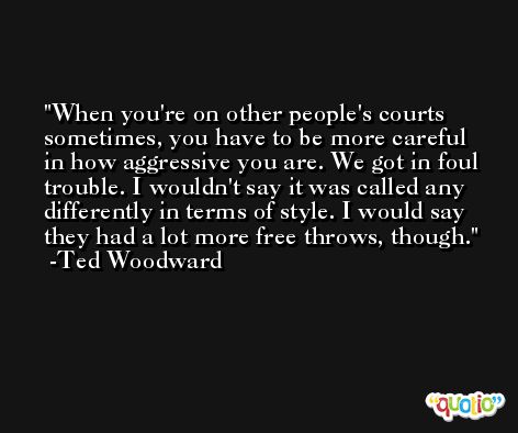 When you're on other people's courts sometimes, you have to be more careful in how aggressive you are. We got in foul trouble. I wouldn't say it was called any differently in terms of style. I would say they had a lot more free throws, though. -Ted Woodward