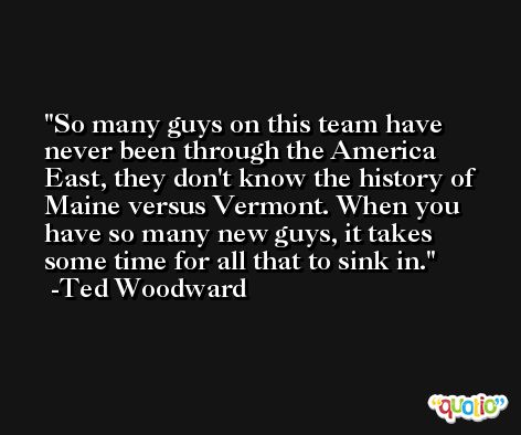 So many guys on this team have never been through the America East, they don't know the history of Maine versus Vermont. When you have so many new guys, it takes some time for all that to sink in. -Ted Woodward