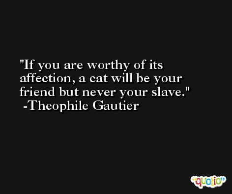 If you are worthy of its affection, a cat will be your friend but never your slave. -Theophile Gautier