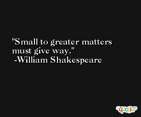 Small to greater matters must give way. -William Shakespeare