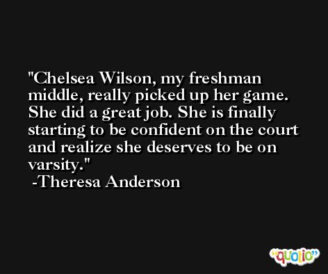Chelsea Wilson, my freshman middle, really picked up her game. She did a great job. She is finally starting to be confident on the court and realize she deserves to be on varsity. -Theresa Anderson