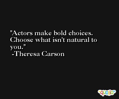 Actors make bold choices. Choose what isn't natural to you. -Theresa Carson