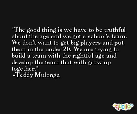 The good thing is we have to be truthful about the age and we got a school's team. We don't want to get big players and put them in the under 20. We are trying to build a team with the rightful age and develop the team that with grow up together. -Teddy Mulonga