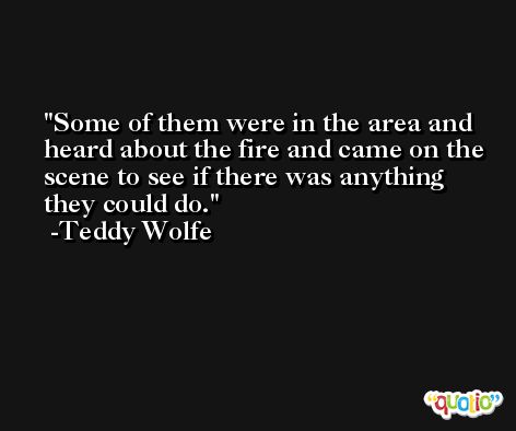 Some of them were in the area and heard about the fire and came on the scene to see if there was anything they could do. -Teddy Wolfe