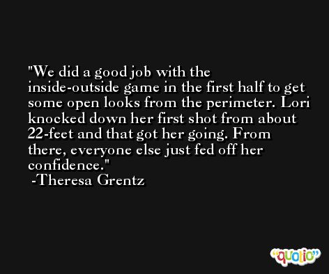 We did a good job with the inside-outside game in the first half to get some open looks from the perimeter. Lori knocked down her first shot from about 22-feet and that got her going. From there, everyone else just fed off her confidence. -Theresa Grentz