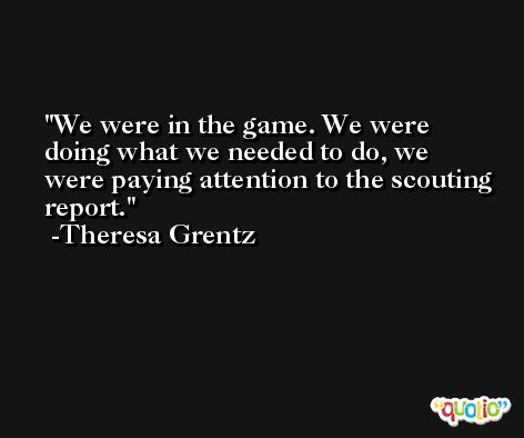 We were in the game. We were doing what we needed to do, we were paying attention to the scouting report. -Theresa Grentz
