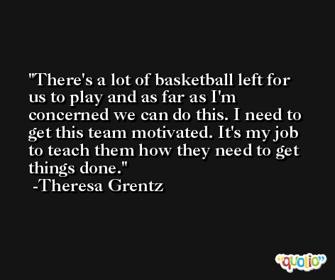 There's a lot of basketball left for us to play and as far as I'm concerned we can do this. I need to get this team motivated. It's my job to teach them how they need to get things done. -Theresa Grentz