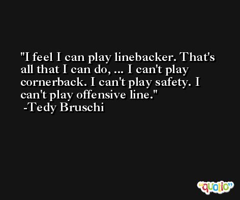 I feel I can play linebacker. That's all that I can do, ... I can't play cornerback. I can't play safety. I can't play offensive line. -Tedy Bruschi