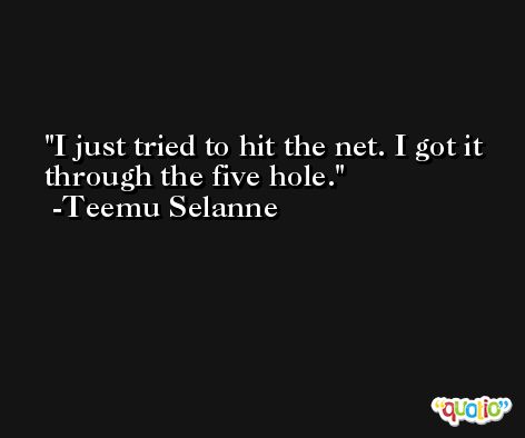 I just tried to hit the net. I got it through the five hole. -Teemu Selanne