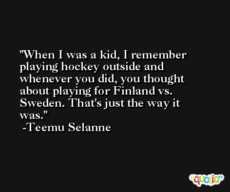 When I was a kid, I remember playing hockey outside and whenever you did, you thought about playing for Finland vs. Sweden. That's just the way it was. -Teemu Selanne