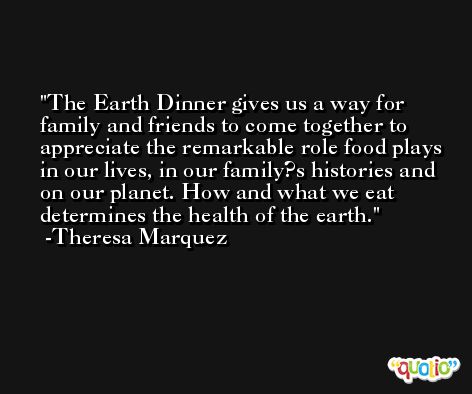 The Earth Dinner gives us a way for family and friends to come together to appreciate the remarkable role food plays in our lives, in our family?s histories and on our planet. How and what we eat determines the health of the earth. -Theresa Marquez