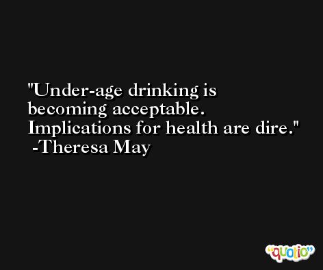 Under-age drinking is becoming acceptable. Implications for health are dire. -Theresa May