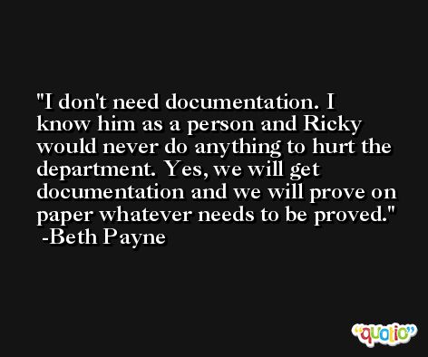 I don't need documentation. I know him as a person and Ricky would never do anything to hurt the department. Yes, we will get documentation and we will prove on paper whatever needs to be proved. -Beth Payne