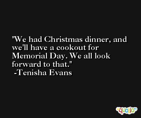We had Christmas dinner, and we'll have a cookout for Memorial Day. We all look forward to that. -Tenisha Evans