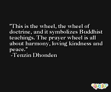 This is the wheel, the wheel of doctrine, and it symbolizes Buddhist teachings. The prayer wheel is all about harmony, loving kindness and peace. -Tenzin Dhonden