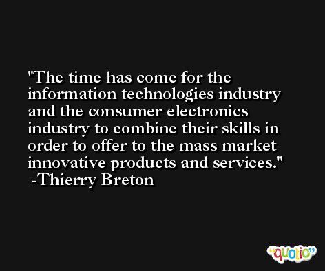 The time has come for the information technologies industry and the consumer electronics industry to combine their skills in order to offer to the mass market innovative products and services. -Thierry Breton