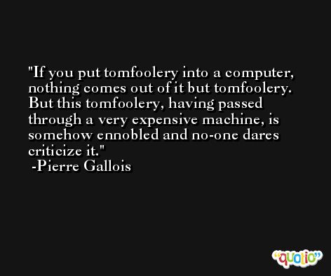 If you put tomfoolery into a computer, nothing comes out of it but tomfoolery. But this tomfoolery, having passed through a very expensive machine, is somehow ennobled and no-one dares criticize it. -Pierre Gallois