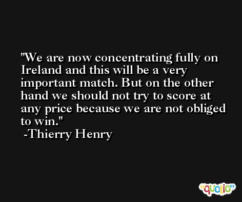 We are now concentrating fully on Ireland and this will be a very important match. But on the other hand we should not try to score at any price because we are not obliged to win. -Thierry Henry