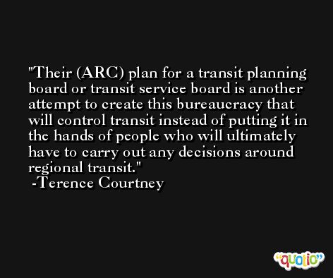 Their (ARC) plan for a transit planning board or transit service board is another attempt to create this bureaucracy that will control transit instead of putting it in the hands of people who will ultimately have to carry out any decisions around regional transit. -Terence Courtney