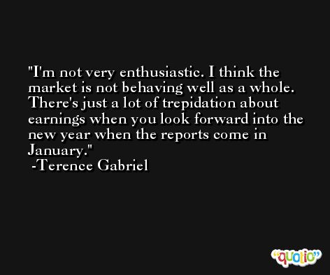 I'm not very enthusiastic. I think the market is not behaving well as a whole. There's just a lot of trepidation about earnings when you look forward into the new year when the reports come in January. -Terence Gabriel