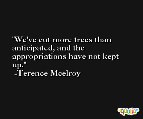 We've cut more trees than anticipated, and the appropriations have not kept up. -Terence Mcelroy