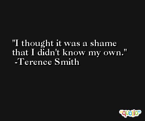 I thought it was a shame that I didn't know my own. -Terence Smith