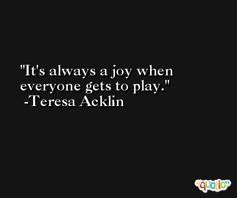It's always a joy when everyone gets to play. -Teresa Acklin