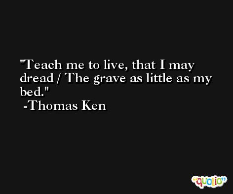 Teach me to live, that I may dread / The grave as little as my bed. -Thomas Ken