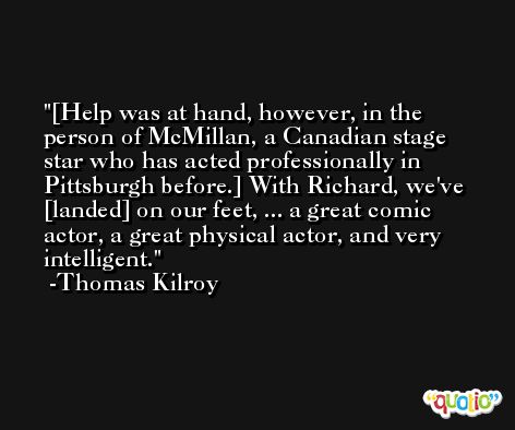 [Help was at hand, however, in the person of McMillan, a Canadian stage star who has acted professionally in Pittsburgh before.] With Richard, we've [landed] on our feet, ... a great comic actor, a great physical actor, and very intelligent. -Thomas Kilroy
