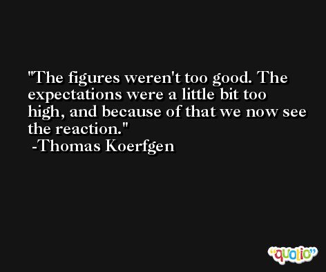 The figures weren't too good. The expectations were a little bit too high, and because of that we now see the reaction. -Thomas Koerfgen