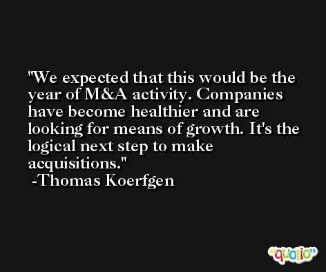 We expected that this would be the year of M&A activity. Companies have become healthier and are looking for means of growth. It's the logical next step to make acquisitions. -Thomas Koerfgen