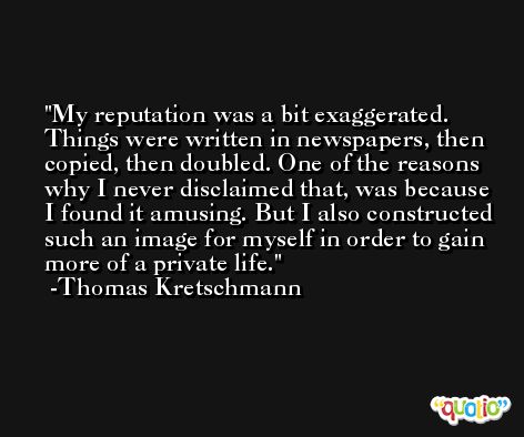 My reputation was a bit exaggerated. Things were written in newspapers, then copied, then doubled. One of the reasons why I never disclaimed that, was because I found it amusing. But I also constructed such an image for myself in order to gain more of a private life. -Thomas Kretschmann