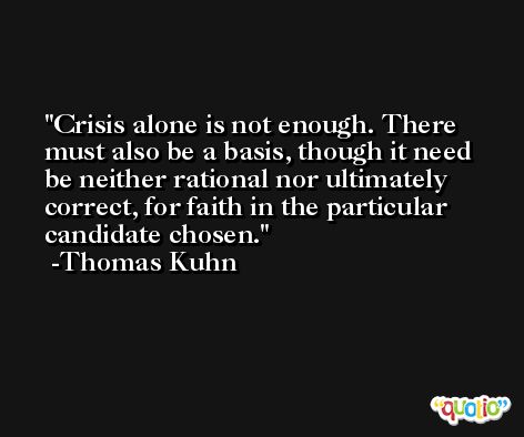 Crisis alone is not enough. There must also be a basis, though it need be neither rational nor ultimately correct, for faith in the particular candidate chosen. -Thomas Kuhn