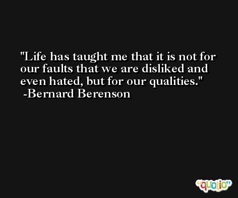Life has taught me that it is not for our faults that we are disliked and even hated, but for our qualities. -Bernard Berenson