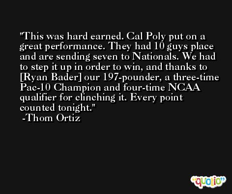 This was hard earned. Cal Poly put on a great performance. They had 10 guys place and are sending seven to Nationals. We had to step it up in order to win, and thanks to [Ryan Bader] our 197-pounder, a three-time Pac-10 Champion and four-time NCAA qualifier for clinching it. Every point counted tonight. -Thom Ortiz