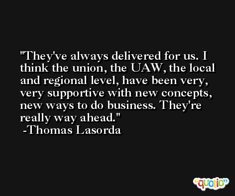 They've always delivered for us. I think the union, the UAW, the local and regional level, have been very, very supportive with new concepts, new ways to do business. They're really way ahead. -Thomas Lasorda