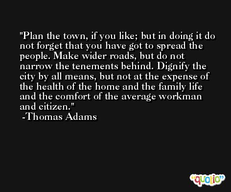 Plan the town, if you like; but in doing it do not forget that you have got to spread the people. Make wider roads, but do not narrow the tenements behind. Dignify the city by all means, but not at the expense of the health of the home and the family life and the comfort of the average workman and citizen. -Thomas Adams