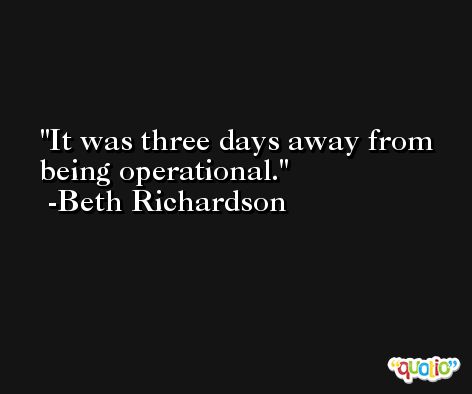 It was three days away from being operational. -Beth Richardson