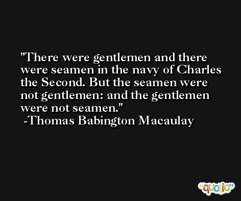There were gentlemen and there were seamen in the navy of Charles the Second. But the seamen were not gentlemen: and the gentlemen were not seamen. -Thomas Babington Macaulay
