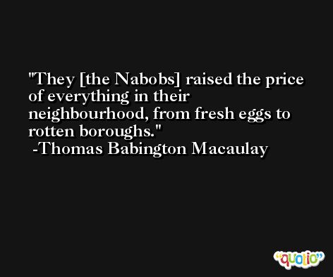They [the Nabobs] raised the price of everything in their neighbourhood, from fresh eggs to rotten boroughs. -Thomas Babington Macaulay