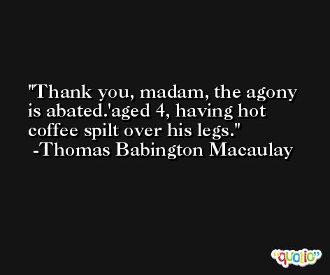 Thank you, madam, the agony is abated.'aged 4, having hot coffee spilt over his legs. -Thomas Babington Macaulay