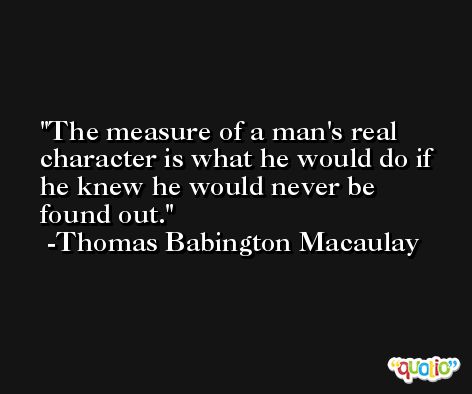 The measure of a man's real character is what he would do if he knew he would never be found out. -Thomas Babington Macaulay