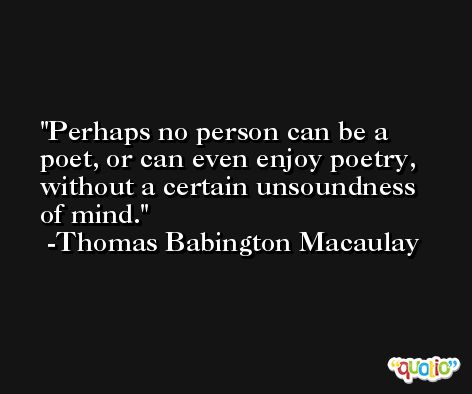 Perhaps no person can be a poet, or can even enjoy poetry, without a certain unsoundness of mind. -Thomas Babington Macaulay