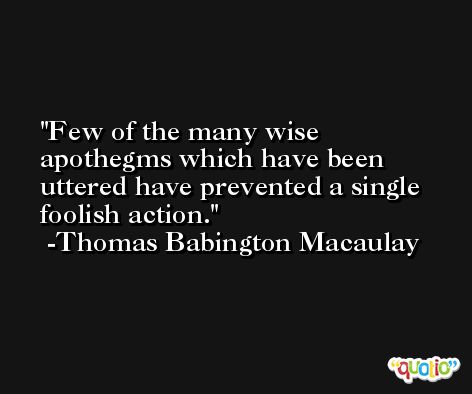 Few of the many wise apothegms which have been uttered have prevented a single foolish action. -Thomas Babington Macaulay